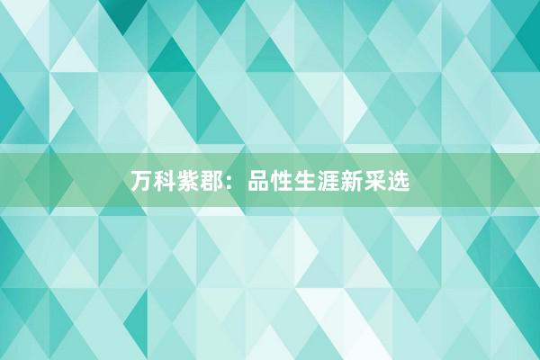 万科紫郡：品性生涯新采选