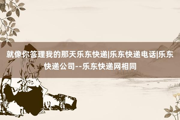 就像你答理我的那天乐东快递|乐东快递电话|乐东快递公司--乐东快递网相同